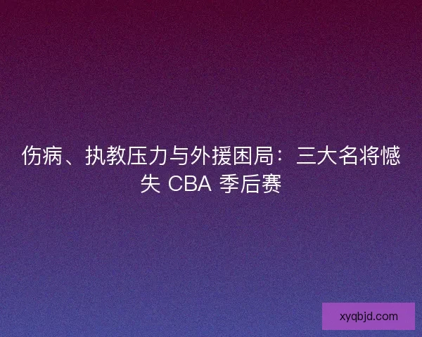 伤病、执教压力与外援困局：三大名将憾失 CBA 季后赛