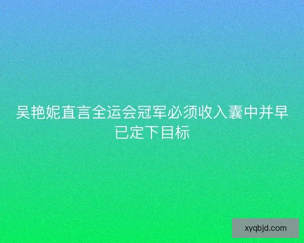 吴艳妮直言全运会冠军必须收入囊中并早已定下目标