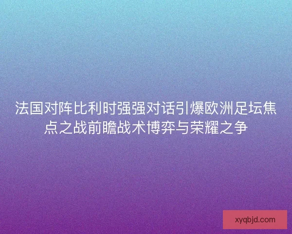 法国对阵比利时强强对话引爆欧洲足坛焦点之战前瞻战术博弈与荣耀之争