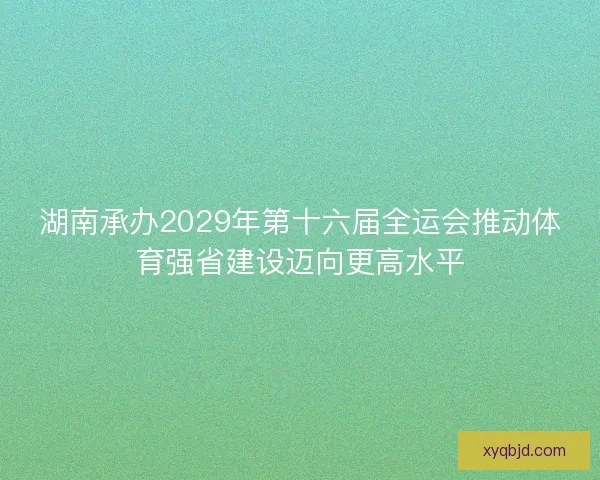 湖南承办2029年第十六届全运会推动体育强省建设迈向更高水平