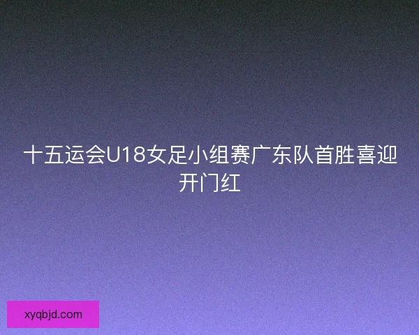十五运会U18女足小组赛广东队首胜喜迎开门红
