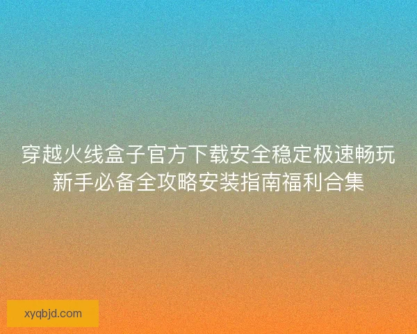 穿越火线盒子官方下载安全稳定极速畅玩新手必备全攻略安装指南福利合集