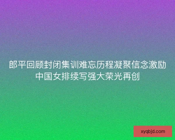 郎平回顾封闭集训难忘历程凝聚信念激励中国女排续写强大荣光再创