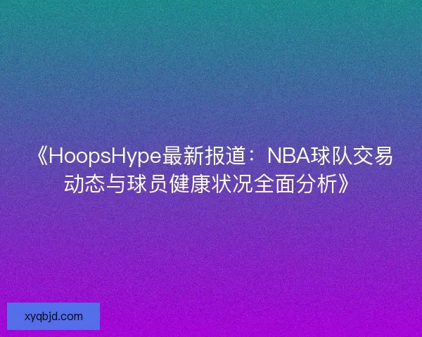 《HoopsHype最新报道：NBA球队交易动态与球员健康状况全面分析》