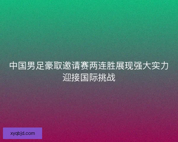 中国男足豪取邀请赛两连胜展现强大实力迎接国际挑战