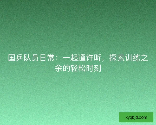 国乒队员日常：一起遛许昕，探索训练之余的轻松时刻