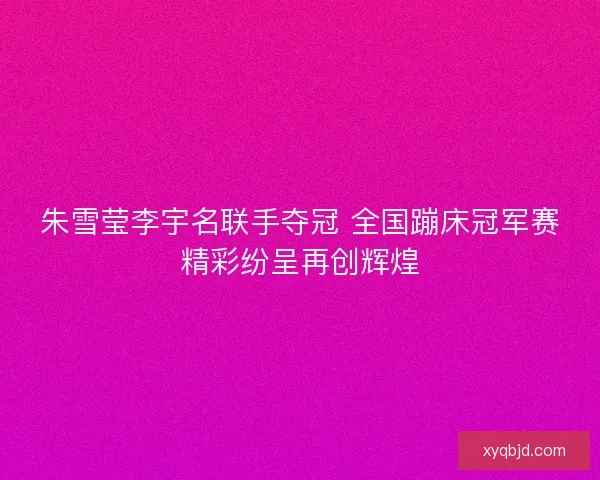 朱雪莹李宇名联手夺冠 全国蹦床冠军赛精彩纷呈再创辉煌