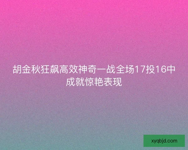 胡金秋狂飙高效神奇一战全场17投16中成就惊艳表现