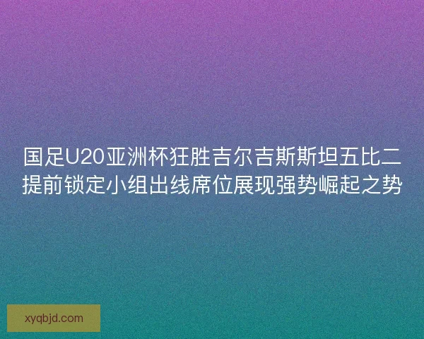 国足U20亚洲杯狂胜吉尔吉斯斯坦五比二提前锁定小组出线席位展现强势崛起之势