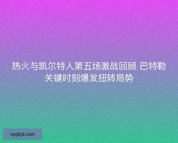 热火与凯尔特人第五场激战回顾 巴特勒关键时刻爆发扭转局势