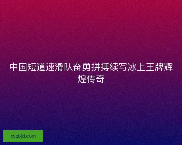 中国短道速滑队奋勇拼搏续写冰上王牌辉煌传奇